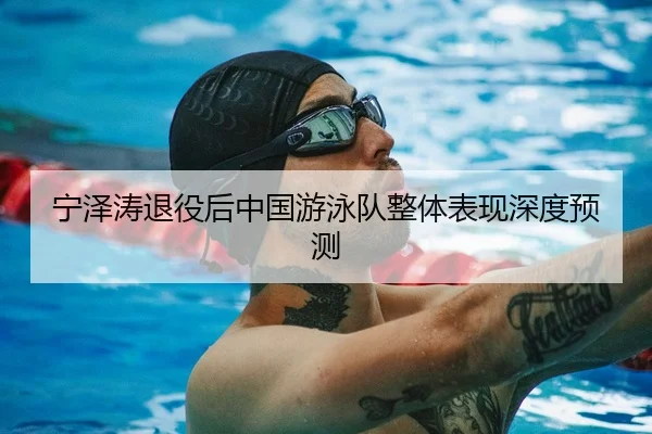 宁泽涛退役后中国游泳队整体表现深度预测